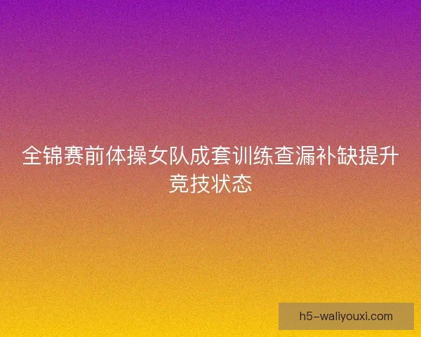 全锦赛前体操女队成套训练查漏补缺提升竞技状态 全锦赛前体操女队成套训练查漏补缺提升竞技状态