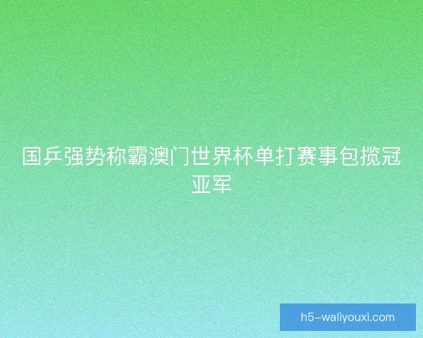 国乒强势称霸澳门世界杯单打赛事包揽冠亚军 国乒强势称霸澳门世界杯单打赛事包揽冠亚军