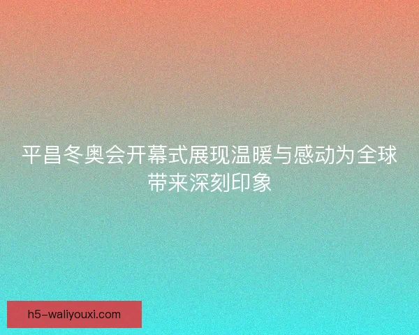 平昌冬奥会开幕式展现温暖与感动为全球带来深刻印象 平昌冬奥会开幕式展现温暖与感动为全球带来深刻印象