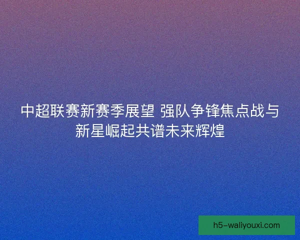 中超联赛新赛季展望 强队争锋焦点战与新星崛起共谱未来辉煌 中超联赛新赛季展望 强队争锋焦点战与新星崛起共谱未来辉煌