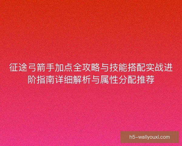 征途弓箭手加点全攻略与技能搭配实战进阶指南详细解析与属性分配推荐