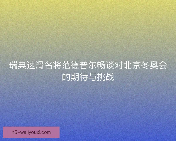 瑞典速滑名将范德普尔畅谈对北京冬奥会的期待与挑战