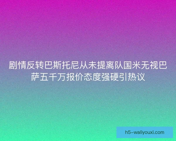 剧情反转巴斯托尼从未提离队国米无视巴萨五千万报价态度强硬引热议 剧情反转巴斯托尼从未提离队国米无视巴萨五千万报价态度强硬引热议