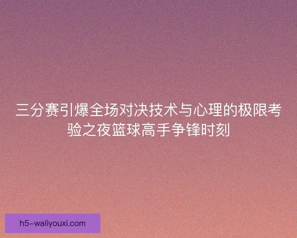 三分赛引爆全场对决技术与心理的极限考验之夜篮球高手争锋时刻 三分赛引爆全场对决技术与心理的极限考验之夜篮球高手争锋时刻