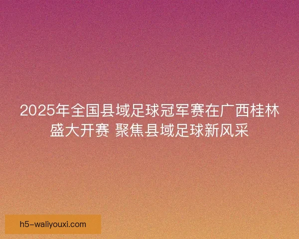 2025年全国县域足球冠军赛在广西桂林盛大开赛 聚焦县域足球新风采 2025年全国县域足球冠军赛在广西桂林盛大开赛 聚焦县域足球新风采